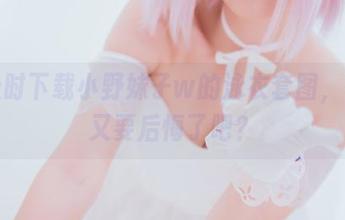 不及时下载小野妹子w的泳衣套图，怕是又要后悔了吧？